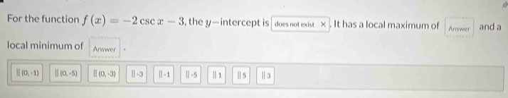 For the function f(x)=-2csc x-3 ,the y — intercept is does not exist × . It has a local maximum of Answer and a
local minimum of Answer
[](0,-1) [](0,-5) beginvmatrix endvmatrix (0,-3) ||-3 ||-1 Ⅱ-5 |] 1 Ⅱ 5 Ⅱ 3