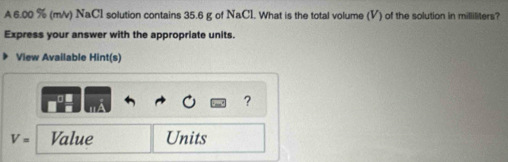 A 6.00 % (m/v) NaC1 solution contains 35.6 g of NaCl. What is the total volume (V) of the solution in milliliters? 
Express your answer with the appropriate units. 
View Available Hint(s) 
?
V= Value Units