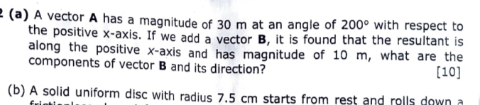 A vector A has a magnitude of 30 m at an angle of 200° with respect to 
the positive x-axis. If we add a vector B, it is found that the resultant is 
along the positive x-axis and has magnitude of 10 m, what are the 
components of vector B and its direction? [10] 
(b) A solid uniform disc with radius 7.5 cm starts from rest and rolls down a