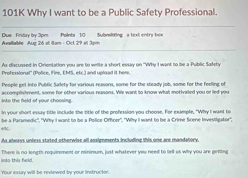 101K Why I want to be a Public Safety Professional. 
Due Friday by 3pm Points 10 Submitting a text entry box 
Available Aug 26 at 8am - Oct 29 at 3pm
As discussed in Orientation you are to write a short essay on "Why I want to be a Public Safety 
Professional" (Police, Fire, EMS, etc.) and upload it here. 
People get into Public Safety for various reasons, some for the steady job, some for the feeling of 
accomplishment, some for other various reasons. We want to know what motivated you or led you 
into the field of your choosing. 
In your short essay title include the title of the profession you choose. For example, "Why I want to 
be a Paramedic', ''Why I want to be a Police Officer", "Why I want to be a Crime Scene Investigator", 
etc. 
As always unless stated otherwise all assignments including this one are mandatory. 
There is no length requirement or minimum, just whatever you need to tell us why you are getting 
into this feld. 
Your essay will be reviewed by your Instructor.