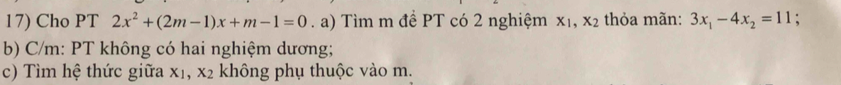 Cho PT 2x^2+(2m-1)x+m-1=0. a) Tìm m để PT có 2 nghiệm X_1, X_2 thỏa mãn: 3x_1-4x_2=11. 
b) C/m: PT không có hai nghiệm dương; 
c) Tìm hệ thức giữa X_1, X_2 không phụ thuộc vào m.