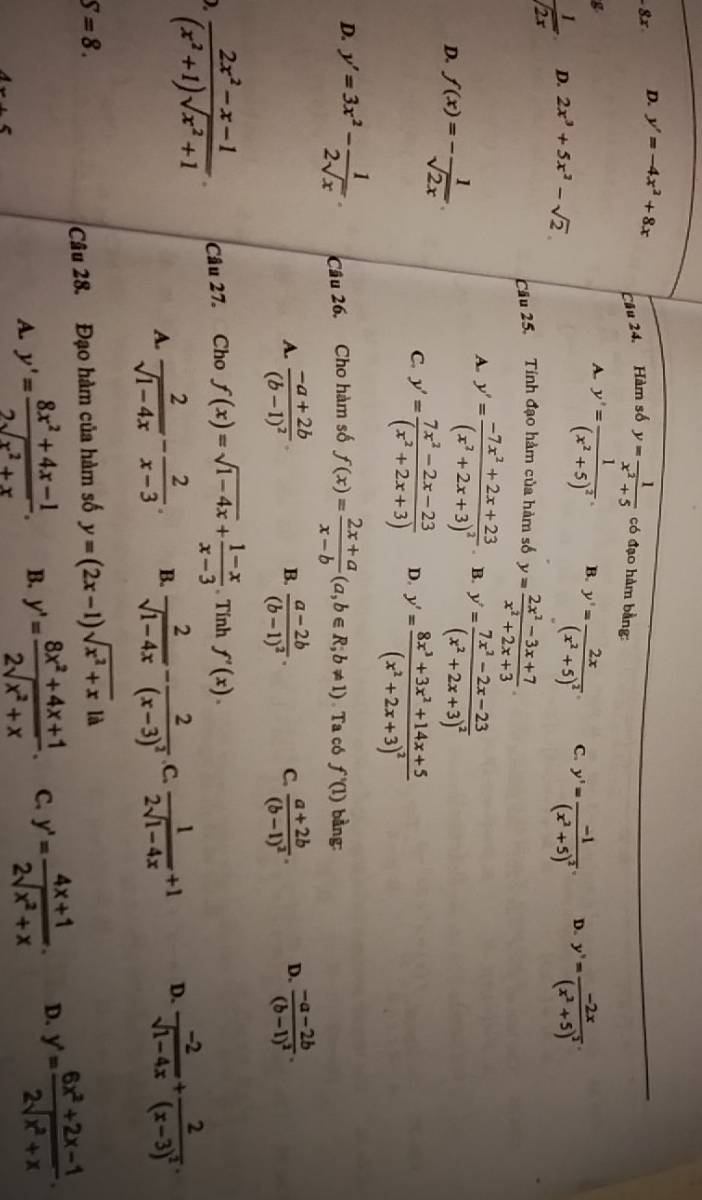 D. y'=-4x^2+8x
g Câu 24. Hàm số y= 1/x^2+5  có đạo hàm bằng:
A. y'=frac 1(x^2+5)^2. B. y'=frac 2x(x^2+5)^2. C. y'=frac -1(x^2+5)^2. D. y'=frac -2x(x^2+5)^2.
 1/sqrt(2x)  D. 2x^3+5x^2-sqrt(2)
Câu 25. Tính đạo hàm của hàm số y= (2x^2-3x+7)/x^2+2x+3 .
A. y'=frac -7x^2+2x+23(x^2+2x+3)^2. B. y'=frac 7x^2-2x-23(x^2+2x+3)^2
D. f(x)=- 1/sqrt(2x) 
C. y'= (7x^2-2x-23)/(x^2+2x+3)  D. y'=frac 8x^3+3x^2+14x+5(x^2+2x+3)^2
D. y'=3x^2- 1/2sqrt(x) . Câu 26. Cho hàm số f(x)= (2x+a)/x-b (a,b∈ R;b!= 1) Ta có f'(1) bàng:
A. frac -a+2b(b-1)^2 frac a-2b(b-1)^2. C. frac a+2b(b-1)^2. D. frac -a-2b(b-1)^2.
B.
)  (2x^2-x-1)/(x^2+1)sqrt(x^2+1) . Câu 27. Cho f(x)=sqrt(1-4x)+ (1-x)/x-3 . Tính f'(x).
A.  2/sqrt(1-4x) - 2/x-3 . B.  2/sqrt(1-4x) -frac 2(x-3)^2 .C.  1/2sqrt(1-4x) +1 D.  (-2)/sqrt(1-4x) +frac 2(x-3)^2.
S=8.
Câu 28. Đạo hàm của hàm số y=(2x-1)sqrt(x^2+x)la
A. y'= (8x^2+4x-1)/2sqrt(x^2+x) . B. y'= (8x^2+4x+1)/2sqrt(x^2+x) . C. y'= (4x+1)/2sqrt(x^2+x) . D. y'= (6x^2+2x-1)/2sqrt(x^2+x) .
4x+5