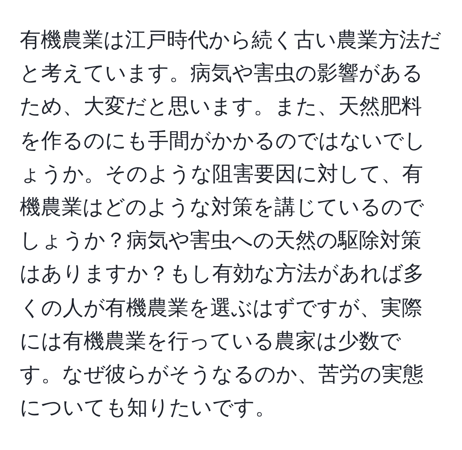 有機農業は江戸時代から続く古い農業方法だと考えています。病気や害虫の影響があるため、大変だと思います。また、天然肥料を作るのにも手間がかかるのではないでしょうか。そのような阻害要因に対して、有機農業はどのような対策を講じているのでしょうか？病気や害虫への天然の駆除対策はありますか？もし有効な方法があれば多くの人が有機農業を選ぶはずですが、実際には有機農業を行っている農家は少数です。なぜ彼らがそうなるのか、苦労の実態についても知りたいです。