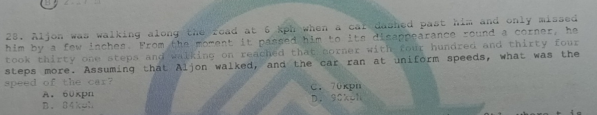 Aljon was walking along the road at 6 kph when a car dashed past him and only missed
him by a few inches. From the moment it passed him to its disappearance round a corner, he
took thirty one steps and walking on reached that corner with four hundred and thirty four
steps more. Assuming that Aljon walked, and the car ran at uniform speeds, what was the
speed of the car?
C. 70kph
A. 60kph
B. 84kph D. 90kph