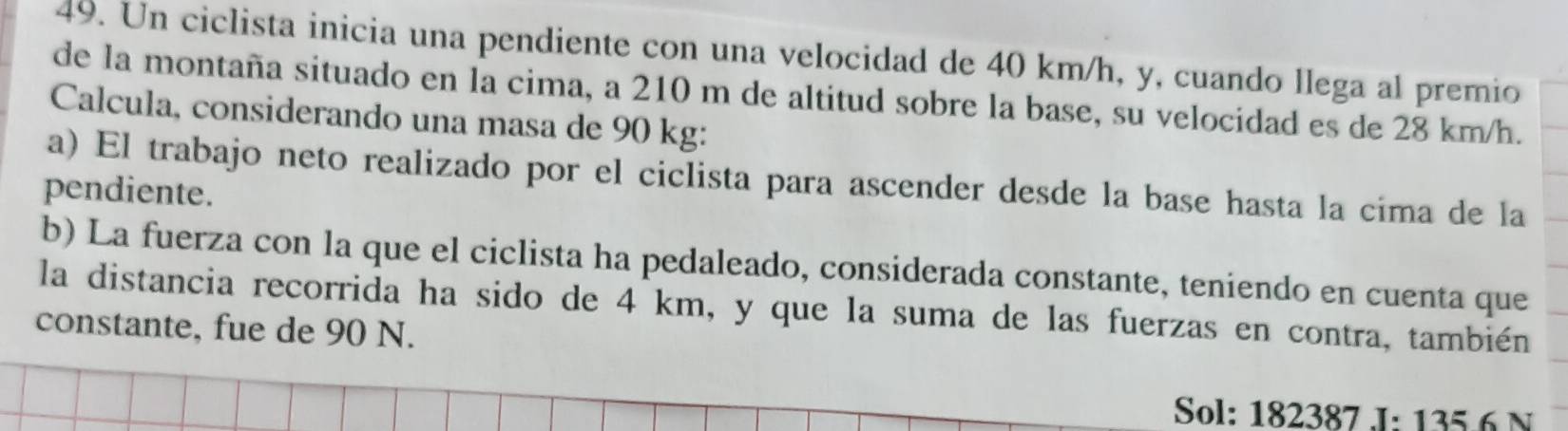 Un ciclista inicia una pendiente con una velocidad de 40 km/h, y, cuando llega al premio 
de la montaña situado en la cima, a 210 m de altitud sobre la base, su velocidad es de 28 km/h. 
Calcula, considerando una masa de 90 kg : 
a) El trabajo neto realizado por el ciclista para ascender desde la base hasta la cima de la 
pendiente. 
b) La fuerza con la que el ciclista ha pedaleado, considerada constante, teniendo en cuenta que 
la distancia recorrida ha sido de 4 km, y que la suma de las fuerzas en contra, también 
constante, fue de 90 N. 
Sol: 182387 J: 1