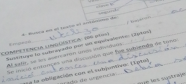 clave 
segurol 
_ 
/ bajaron 
4- Busca en el texto el antónimo de: 
Empezó 
COMPETENCIA LINGÜÍSTICA: (06 ptos) 
Sustituye Io subrayado por un equivalente: (2ptos) 
Al salir, se les acercaron unos individuos: 
Se inició entonces una discusión que fue subiendo de tono: 
esa a ob ligación con el subjuntivo: (1pto) 
rádo de urgencia: 
u e es sustraje