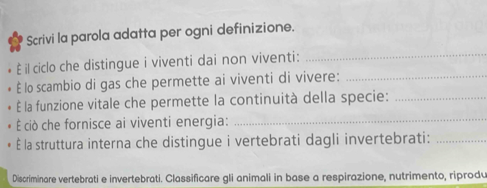 Scrivi la parola adatta per ogni definizione. 
È il ciclo che distingue i viventi dai non viventi: 
_ 
È lo scambio di gas che permette ai viventi di vivere:_ 
É la funzione vitale che permette la continuità della specie:_ 
È ciò che fornisce ai viventi energia:_ 
È la struttura interna che distingue i vertebrati dagli invertebrati:_ 
Discriminare vertebrati e invertebrati. Classificare gli animali in base a respirazione, nutrimento, riprodu