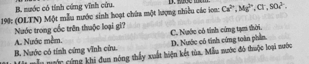 B. nước có tính cứng vĩnh cửu.
D. nướe mem
190: (OLTN) Một mẫu nước sinh hoạt chứa một lượng nhiều các ion: Ca^(2+), Mg^(2+), Cl^-, SO_4^(2-). 
Nước trong cốc trên thuộc loại gì?
A. Nước mềm. C. Nước có tính cứng tạm thời.
B. Nước có tính cứng vĩnh cửu. D. Nước có tính cứng toàn phần.
mẫn nước cứng khi đun nóng thấy xuất hiện kết tùa. Mẫu nước đó thuộc loại nước