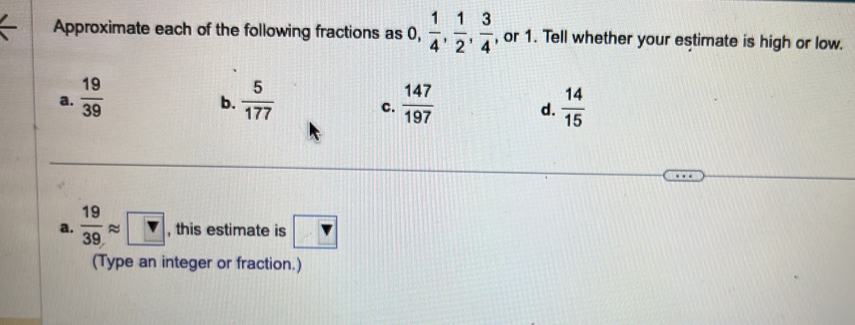 Approximate each of the following fractions as ),  1/4 ,  1/2 ,  3/4  , or 1. Tell whether your estimate is high or low.
a.  19/39   5/177  c.  147/197  d.  14/15 
b.
a.  19/39 approx □ , this estimate is v
(Type an integer or fraction.)