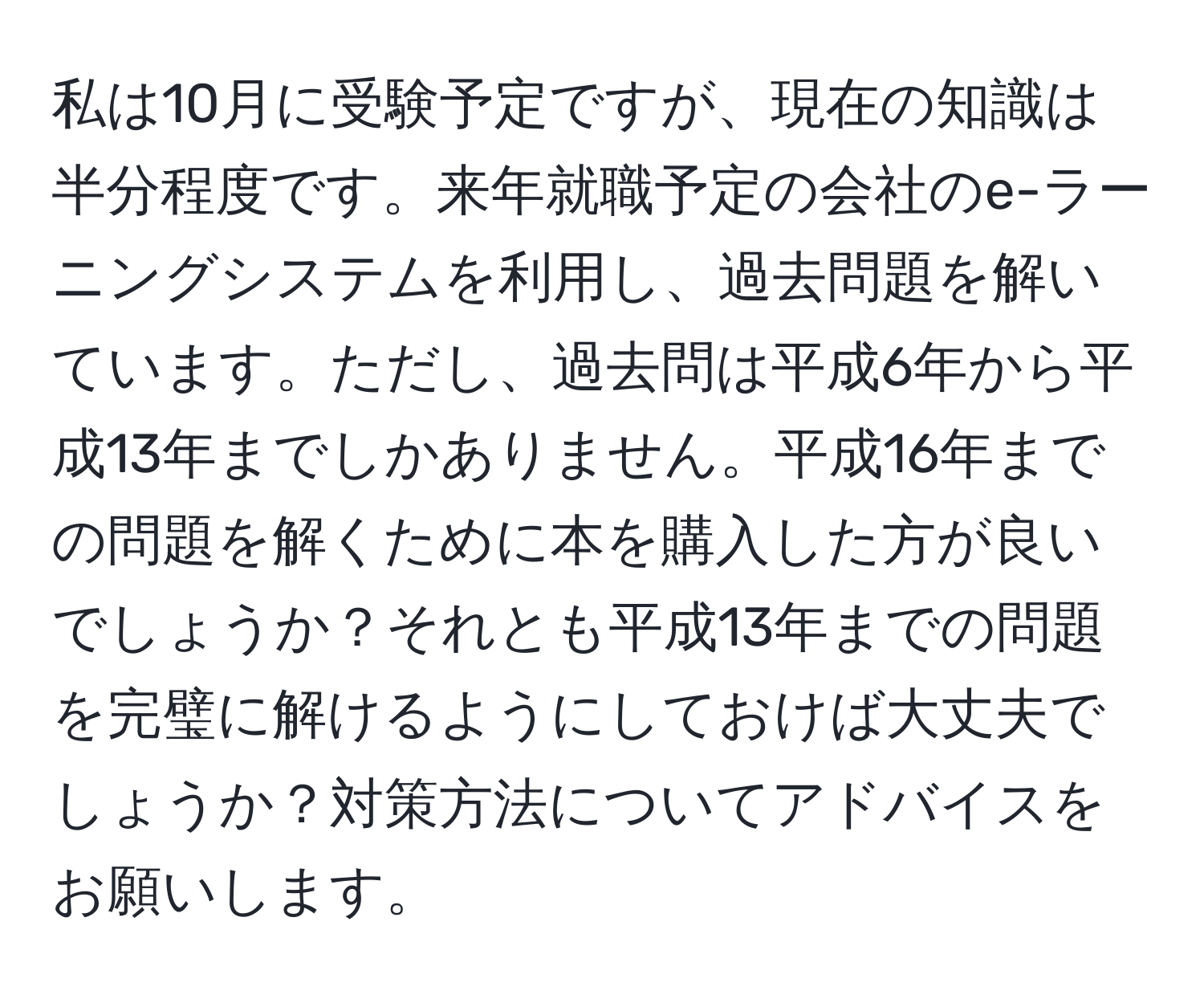 私は10月に受験予定ですが、現在の知識は半分程度です。来年就職予定の会社のe-ラーニングシステムを利用し、過去問題を解いています。ただし、過去問は平成6年から平成13年までしかありません。平成16年までの問題を解くために本を購入した方が良いでしょうか？それとも平成13年までの問題を完璧に解けるようにしておけば大丈夫でしょうか？対策方法についてアドバイスをお願いします。