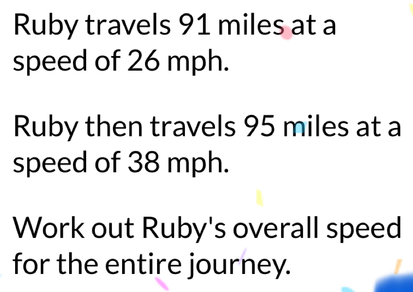 Ruby travels 91 miles at a 
speed of 26 mph. 
Ruby then travels 95 miles at a 
speed of 38 mph. 
Work out Ruby's overall speed 
for the entire journey.