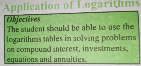 Application of Logarithms 
Objectives 
The student should be able to use the 
logarithms tables in solving problems 
on compound interest, investments, 
equations and annuities.