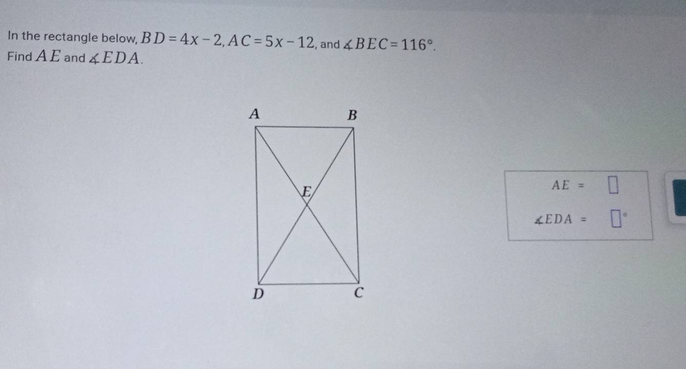 In the rectangle below, BD=4x-2, AC=5x-12 , and ∠ BEC=116°. 
Find A E and ∠ EDA.
AE=□
∠ EDA=□°