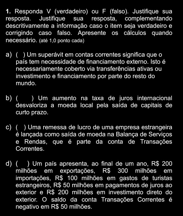 Responda V (verdadeiro) ou F (falso). Justifique sua
resposta. Justifique sua resposta, complementando
descritivamente a informação caso o item seja verdadeiro e
corrigindo caso falso. Apresente os cálculos quando
necessário. (até 1,0 ponto cada)
a) ( ) Um superávit em contas correntes significa que o
país tem necessidade de financiamento externo. Isto é
necessariamente coberto via transferências ativas ou
investimento e financiamento por parte do resto do
mundo.
b) ( I ) Um aumento na taxa de juros internacional
desvaloriza a moeda local pela saída de capitais de
curto prazo.
c) ( I ) Uma remessa de lucro de uma empresa estrangeira
é lançada como saída de moeda na Balança de Serviços
e Rendas, que é parte da conta de Transações
Correntes.
d) ( ) Um país apresenta, ao final de um ano, R$ 200
milhões em exportações, R$ 300 milhões em
importações, R$ 100 milhões em gastos de turistas
estrangeiros, R$ 50 milhões em pagamentos de juros ao
exterior e R$ 200 milhões em investimento direto do
exterior. O saldo da conta Transações Correntes é
negativo em R$ 50 milhões.