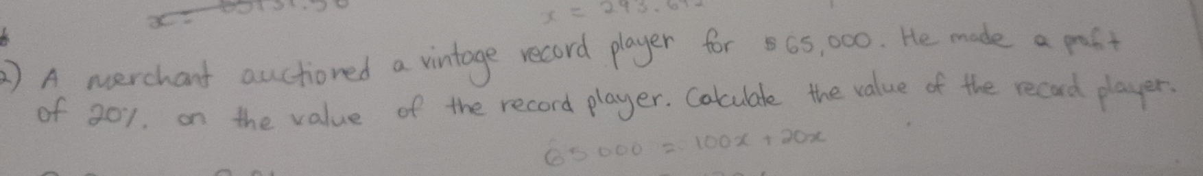 x=243.672
2 ) A nerchant auctioned a vintage record player for 65, 000. He made a post 
of 201. on the value of the record player. Colculate the value of the recad player.
65000=100x+20x