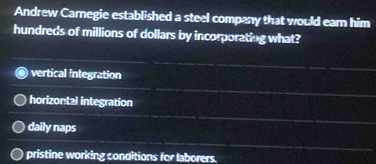 Andrew Carnegie established a steel company that would eam him
hundreds of millions of dollars by incorporating what?
vertical integration
horizontal integration
daily naps
pristine working conditions for laborers.