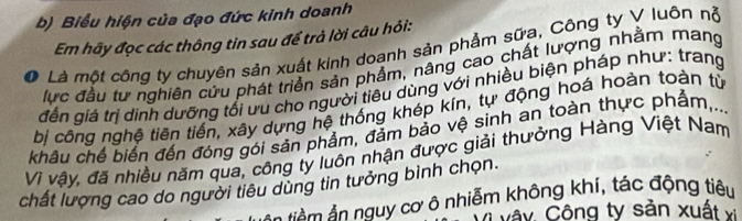 Biểu hiện của đạo đức kinh doanh 
Em hãy đọc các thông tin sau để trả lời câu hỏi: 
0 Là một công ty chuyến sản xuất kinh doanh sản phẩm sữa, Công ty V luôn nỗ 
lực đầu tư nghiên cứu phát triển sản phẩm, nâng cao chất lượng nhằm mang 
đến giá trị dinh dưỡng tổi ưu cho người tiêu dùng với nhiều biện pháp như: trang 
bị công nghệ tiên tiến, xây dựng hệ thống khép kín, tự động hoá hoàn toàn từ 
khâu chế biến đến đóng gói sản phẩm, đảm bảo vệ sinh an toàn thực phẩm,.. 
Vì vậy, đã nhiều năm qua, công ty luôn nhận được giải thưởng Hàng Việt Nam 
chất lượng cao do người tiêu dùng tin tưởng bình chọn. 
n uy cơ ô nhiễm không khí, tác động tiêu 
v â y Công ty sản xuất