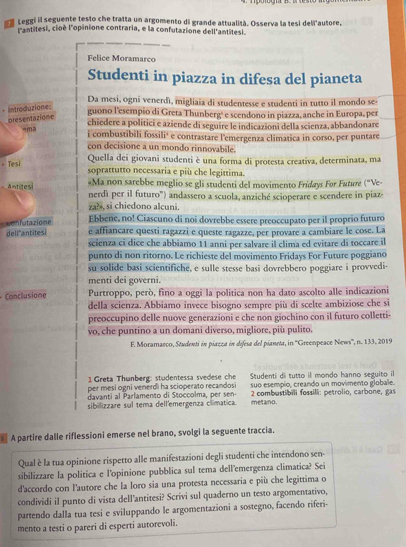 Leggi il seguente testo che tratta un argomento di grande attualità. Osserva la tesi dell'autore,
l'antitesi, cioè l'opinione contraria, e la confutazione dell'antitesi.
Felice Moramarco
Studenti in piazza in difesa del pianeta
Da mesi, ogni venerdì, migliaia di studentesse e studenti in tutto il mondo se-
* Introduzione:
presentazione
guono l’esempio di Greta Thunberg' e scendono in piazza, anche in Europa, per
chiedere a politici e aziende di seguire le indicazioni della scienza, abbandonare
ema
i combustibili fossili² e contrastare l'emergenza climatica in corso, per puntare
con decisione a un mondo rinnovabile.
* Tesi
Quella dei giovani studenti è una forma di protesta creativa, determinata, ma
soprattutto necessaria e più che legittima.
Antitesi «Ma non sarebbe meglio se gli studenti del movimento Fridays For Future (“Ve-
nerdì per il futuro”) andassero a scuola, anziché scioperare e scendere in piaz-
za?», si chiedono alcuni.
confutazione Ebbene, no! Ciascuno di noi dovrebbe essere preoccupato per il proprio futuro
dell’antitesi e affiancare questi ragazzi e queste ragazze, per provare a cambiare le cose. La
scienza ci dice che abbiamo 11 anni per salvare il clima ed evitare di toccare il
punto di non ritorno. Le richieste del movimento Fridays For Future poggiano
su solide basi scientifiche, e sulle stesse basi dovrebbero poggiare i provvedi-
menti dei governi.
Conclusione Purtroppo, però, fino a oggi la politica non ha dato ascolto alle indicazioni
della scienza. Abbiamo invece bisogno sempre più di scelte ambiziose che si
preoccupino delle nuove generazioni e che non giochino con il futuro colletti-
vo, che puntino a un domani diverso, migliore, più pulito.
F. Moramarco, Studenti in piazza in difesa del pianeta, in “Greenpeace News”, n. 133, 2019
1 Greta Thunberg: studentessa svedese che Studenti di tutto il mondo hanno seguito i
per mesi ogni venerdì ha scioperato recandosi suo esempio, creando un movimento globale.
davanti al Parlamento di Stoccolma, per sen- 2 combustibili fossili: petrolio, carbone, gas
sibilizzare sul tema dellemergenza climatica. metano.
A partire dalle riflessioni emerse nel brano, svolgi la seguente traccia.
Qual è la tua opinione rispetto alle manifestazioni degli studenti che intendono sen-
sibilizzare la politica e l’opinione pubblica sul tema dell’emergenza climatica? Sei
d’accordo con l’autore che la loro sia una protesta necessaria e più che legittima o
condividi iI punto di vista dell’antitesi? Scrivi sul quaderno un testo argomentativo,
partendo dalla tua tesi e sviluppando le argomentazioni a sostegno, facendo riferi-
mento a testi o pareri di esperti autorevoli.