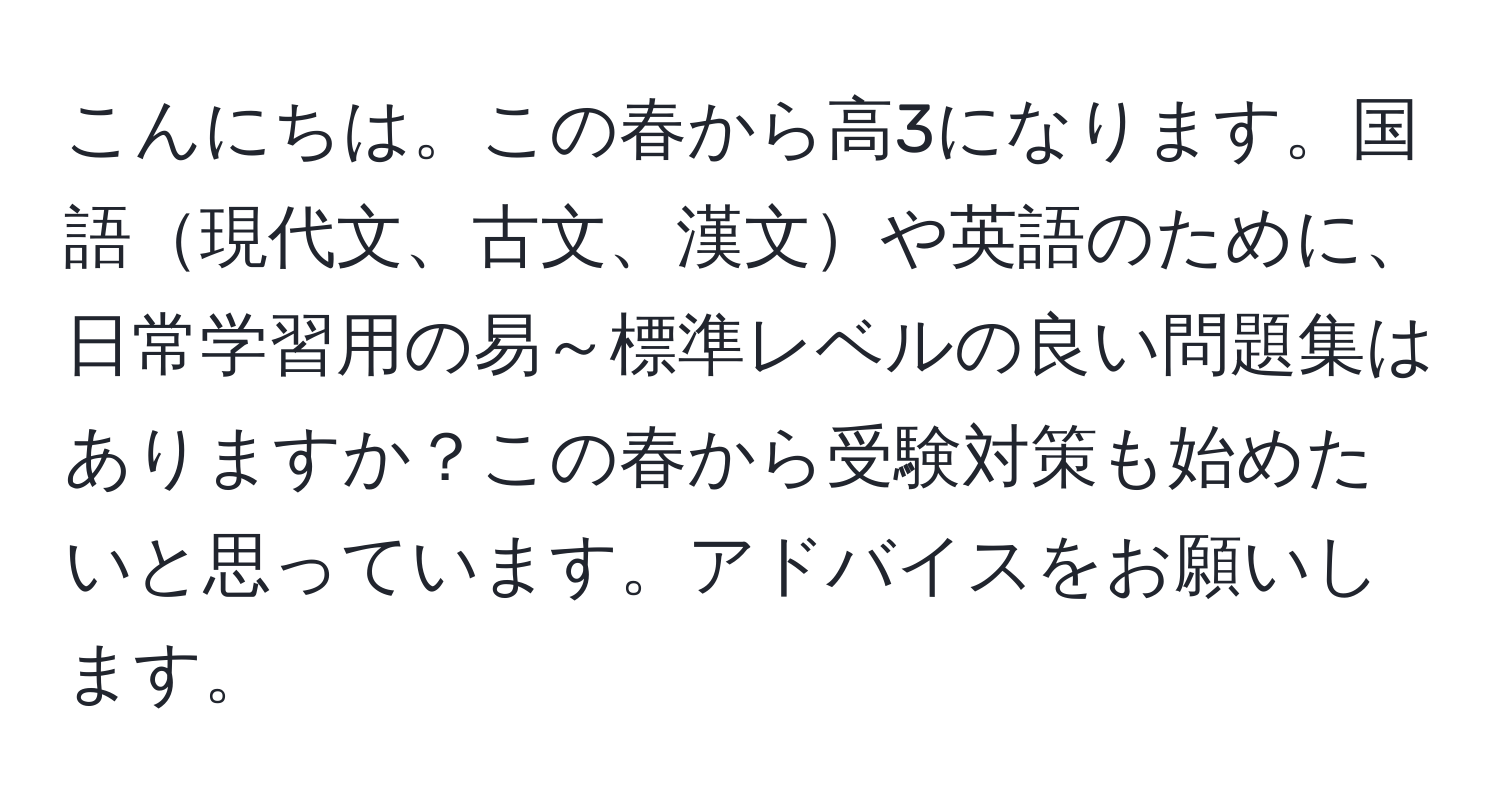 こんにちは。この春から高3になります。国語現代文、古文、漢文や英語のために、日常学習用の易～標準レベルの良い問題集はありますか？この春から受験対策も始めたいと思っています。アドバイスをお願いします。