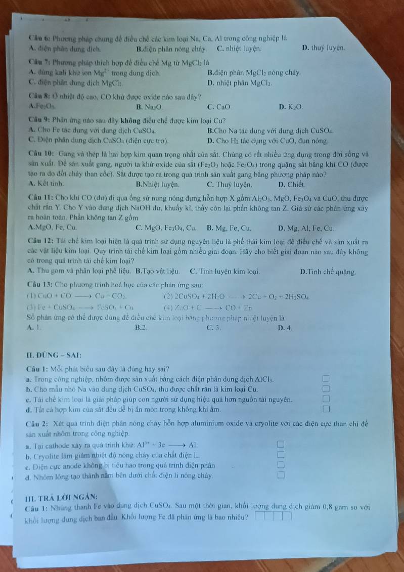 Cầu 6: Phương pháp chung để điều chế các kim loại Na, Ca, Al trong công nghiệp là
A. điện phân dung dịch. B.điện phân nóng chảy. C. nhiệt luyện. D. thuỷ luyện.
Câu 7: Phương pháp thích hợp đề điều chế Mg lừ MgCl_2la
A. đùng kali khử ion M_M^(2'' trong dung dịch. B.diện phân MgCl_2) nóng cháy
C. điện phân dung dịch MgCl₂ D. nhiệt phân M 1gCl_2.
Câu 8: Ở nhiệt độ cao, CO khử được oxide nào sau đây?
A Fe_2O_3. B. Na₂O C. CaO D. K_2O.
Cầâu 9: Phản ứng nào sau đây không điều chế được kim loại Cu?
A. Cho Fe tác dụng với dung dịch CuSO₄. B.Cho Na tác dụng với dung dịch CuSO_4
C. Điện phần dung dịch CuSO₄ (điện cực trợ). D. Cho Hạ tác dụng với CuO, đun nóng
Câu 10: Gang và thép là hai hợp kim quan trọng nhất của sắt. Chủng có rất nhiều ứng dụng trong đời sống và
sản xuất. Để sản xuất gang, người ta khử oxide của sắt ( -e_2O hoặc Fe_3O_4) trong quặng sắt băng khi CO (được
tạo ra do đốt chảy than cốc). Sắt được tạo ra trong quá trình sản xuất gang bằng phương pháp nào?
A. Kết tinh. B.Nhiệt luyện. C. Thuỷ luyện. D. Chiết.
Câu 11: Cho khí CO (dư) đi qua ống sứ nung nóng đựng hỗn hợp X gồm Al_2O_3,MgO, 、 F _3O_4 và CuO, thu được
chất rần Y. Cho Y vào dung dịch NaOH dư, khuẩy kĩ, thấy còn lại phần không tan Z. Giả sử các phản ứng xảy
ra hoàn toàn. Phần không tan Z gồm
A.MgO, Fe, Cu. C. MgO.Fe_3O_4,Cu B. Mg,Fe,Cu. D. Mg,Al , Fe, C_L 1
Câu 12: Tái chế kim loại hiện là quá trình sử dụng nguyên liệu là phế thải kim loại để điều chế và sản xuất ra
các vật liệu kim loại. Quy trình tái chế kim loại gồm nhiều giai đoạn. Hãy cho biết giai đoạn nào sau đây không
có trong quả trình tái chế kim loại?
A. Thu gom và phân loại phế liệu. B.Tạo vật liệu. C. Tinh luyện kim loại. D.Tinh chế quặng.
Câu 13: Cho phương trình hoá học của các phản ứng sau:
(1) CuO+COto Cu+CO_2 (2) 2CuSO_4+2H_2Oto 2Cu+O_2+2H_2SO_4
(3) Fe+CuSO_4 _ , FeSO_4+Cu (4) ZnO+Cto CO+Zn
Số phản ứng có thể được dùng đề điều chế kim loại băng phương pháp nhiệt luyện là
A. 1 B.2 C. 3. D. 4.
II. DÚ NG- SA
Cầu 1: Mỗi phát biểu sau đây là đùng hay sai?
a. Trong công nghiệp, nhôm được sản xuất bằng cách điện phân dung dịch A IC b.
b. Cho mẫu nhỏ Na vào dung dịch CuSO_4 4, thu được chất răn là kim loại Cu.
e. Tái chế kim loại là giải pháp giúp con người sử dụng hiệu quả hơn nguồn tài nguyên.
đ. Tất cả hợp kim của sắt đều dễ bị ấn mòn trong không khi ẩm.
Câu 2: Xét quả trình điện phân nóng cháy hỗn hợp aluminium oxide và cryolite với các điện cực than chỉ để
sản xuất nhôm trong công nghiệp.
a. Tại cathode xây ra quá trình khử Al^(3+)+3eto Al
b. Cryolite làm giám nhiệt độ nóng chây của chất điện li.
e. Diện cực anode không bị tiêu hao trong quá trình điện phân
d. Nhóm lóng tạo thành nằm bên dưới chất điện li nóng chảy.
III trÁ lời ngản:
Câu 1: Nhúng thanh Fe vào dung dịch CuSO₄. Sau một thời gian, khổi lượng dung dịch giám 0,8 gam so với
khổi lượng dung dịch ban đầu. Khối lượng Fe đã phân ứng là bao nhiêu?