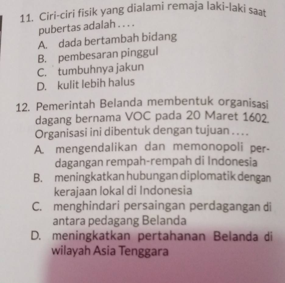 Ciri-ciri fisik yang dialami remaja laki-laki saat
pubertas adalah . . . .
A. dada bertambah bidang
B. pembesaran pinggul
C. tumbuhnya jakun
D. kulit lebih halus
12. Pemerintah Belanda membentuk organisasi
dagang bernama VOC pada 20 Maret 1602.
Organisasi ini dibentuk dengan tujuan . .. .
A. mengendalikan dan memonopoli per-
dagangan rempah-rempah di Indonesia
B. meningkatkan hubungan diplomatik dengan
kerajaan lokal di Indonesia
C. menghindari persaingan perdagangan di
antara pedagang Belanda
D. meningkatkan pertahanan Belanda di
wilayah Asia Tenggara