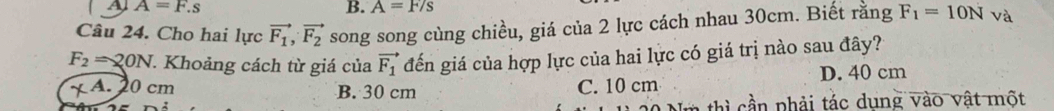 A A=F.s
B. A=F/s
Câu 24. Cho hai lực vector F_1, vector F_2 song song cùng chiều, giá của 2 lực cách nhau 30cm. Biết rằng F_1=10N và
F_2=20N. Khoảng cách từ giá của vector F_1 đến giá của hợp lực của hai lực có giá trị nào sau đây?
X A. 20 cm B. 30 cm C. 10 cm D. 40 cm
* th phải tác dung vào vật một