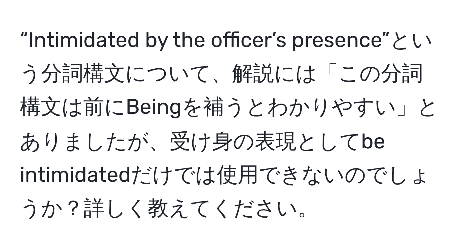 “Intimidated by the officer’s presence”という分詞構文について、解説には「この分詞構文は前にBeingを補うとわかりやすい」とありましたが、受け身の表現としてbe intimidatedだけでは使用できないのでしょうか？詳しく教えてください。