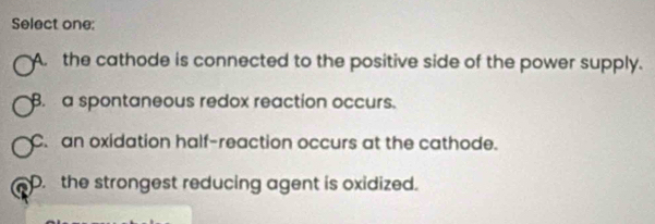 Select one:
A. the cathode is connected to the positive side of the power supply.. a spontaneous redox reaction occurs.
C. an oxidation half-reaction occurs at the cathode.. the strongest reducing agent is oxidized.