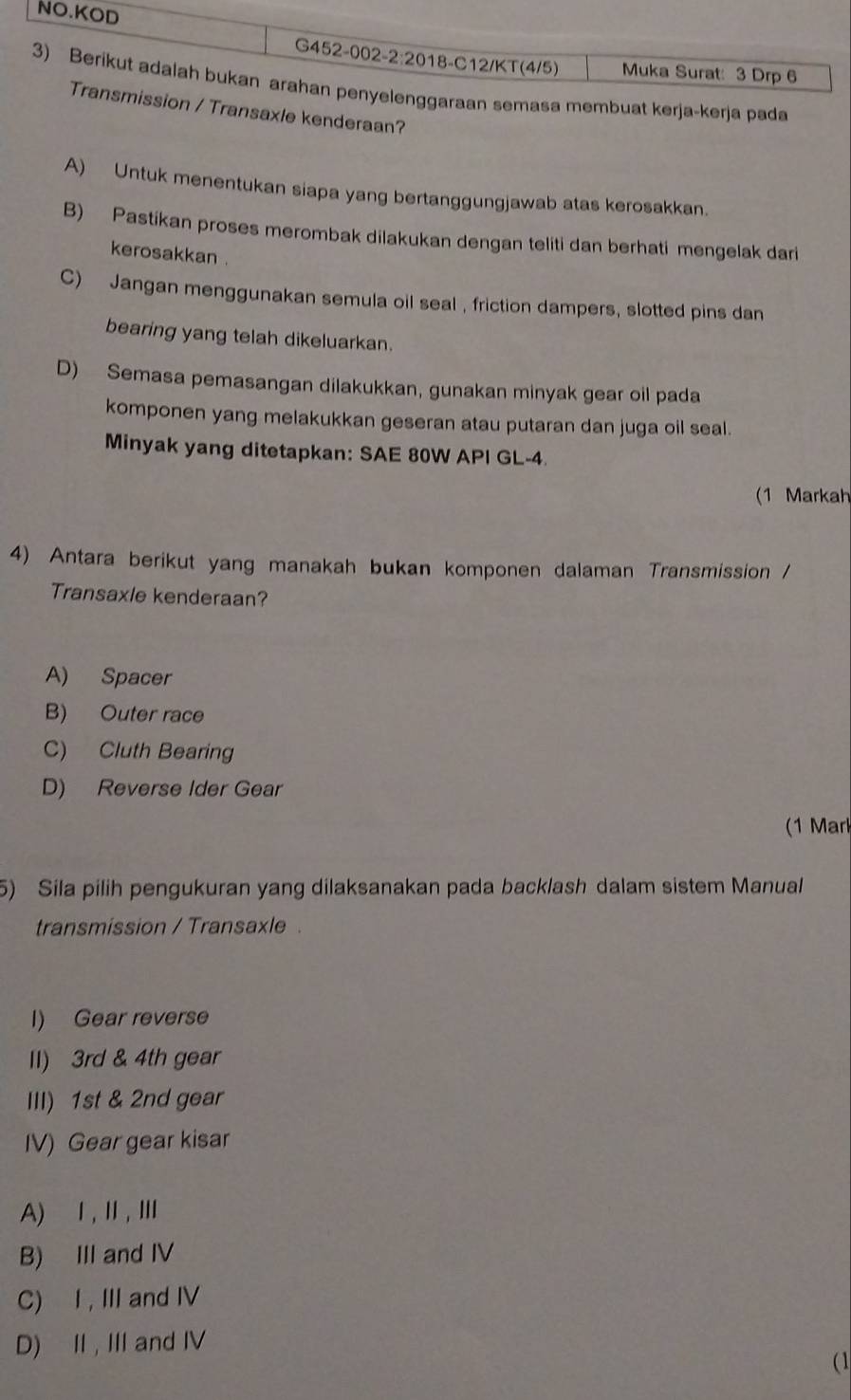 masa membuat kerja-kerja pada
Transaxle kenderaan?
A) Untuk menentukan siapa yang bertanggungjawab atas kerosakkan.
B) Pastikan proses merombak dilakukan dengan teliti dan berhati mengelak dari
kerosakkan
C) Jangan menggunakan semula oil seal , friction dampers, slotted pins dan
bearing yang telah dikeluarkan.
D) Semasa pemasangan dilakukkan, gunakan minyak gear oil pada
komponen yang melakukkan geseran atau putaran dan juga oil seal.
Minyak yang ditetapkan: SAE 80W API GL-4.
(1 Markah
4) Antara berikut yang manakah bukan komponen dalaman Transmission /
Transaxle kenderaan?
A) Spacer
B) Outer race
C) Cluth Bearing
D) Reverse Ider Gear
(1 Marl
5) Sila pilih pengukuran yang dilaksanakan pada backlash dalam sistem Manual
transmission / Transaxle .
I) Gear reverse
II) 3rd & 4th gear
III) 1st & 2nd gear
IV) Gear gear kisar
A) Ⅰ,Ⅱ, Ⅲ
B) III and IV
C) I , III and IV
D) II , III and IV
(1