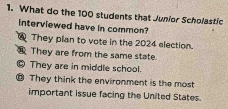 What do the 100 students that Junior Scholastic
interviewed have in common?
@ They plan to vote in the 2024 election.
⑧ They are from the same state.
© They are in middle school.
They think the environment is the most
important issue facing the United States.