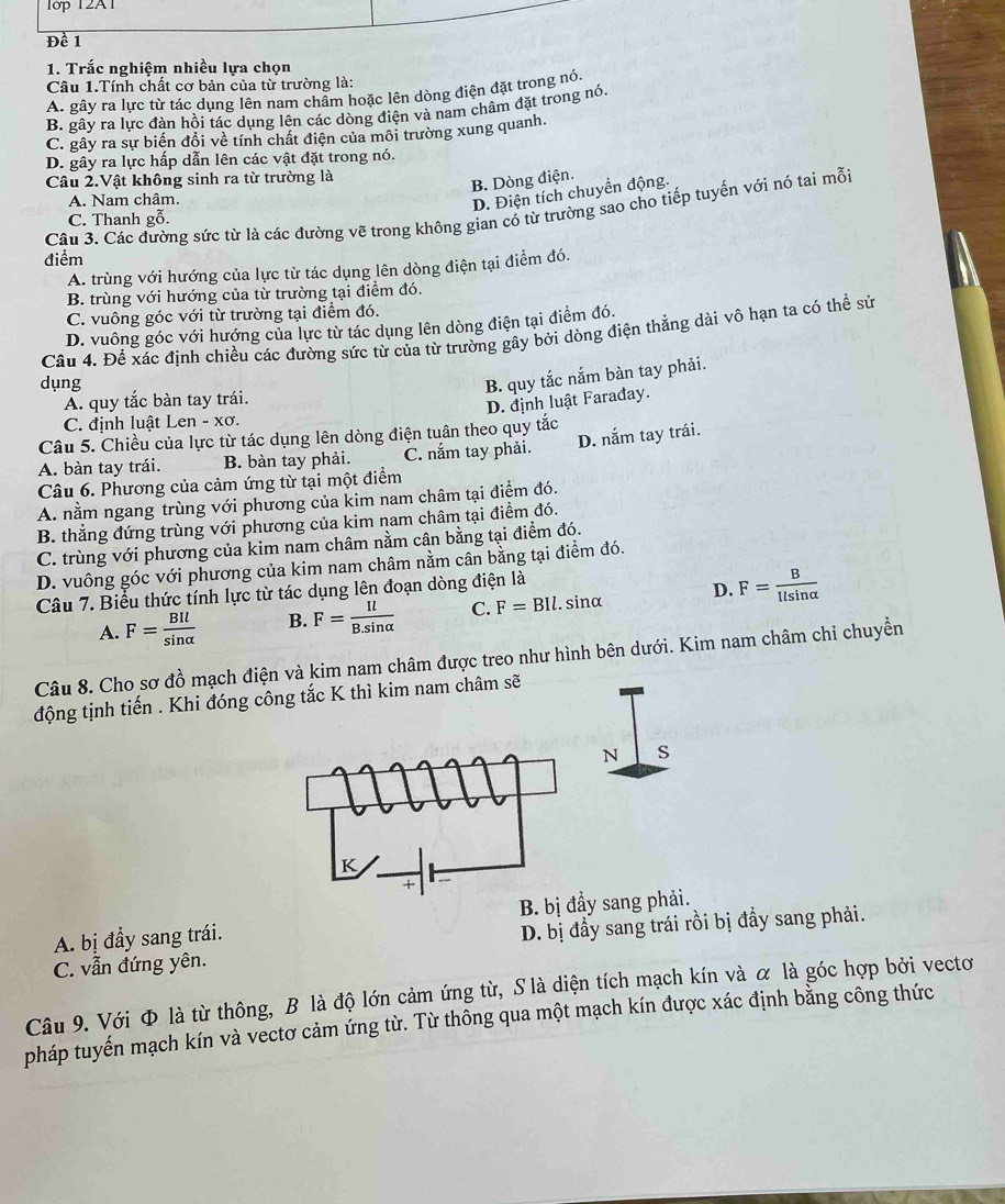 1ớp 12A1
Đề 1
1. Trắc nghiệm nhiều lựa chọn
Câu 1.Tính chất cơ bản của từ trường là:
A. gây ra lực từ tác dụng lên nam chẩm hoặc lên dòng điện đặt trong nó.
B. gây ra lực đàn hồi tác dụng lên các dòng điện và nam châm đặt trong nó.
C. gây ra sự biến đổi về tính chất điện của môi trường xung quanh.
D. gây ra lực hấp dẫn lên các vật đặt trong nó.
Câu 2.Vật không sinh ra từ trường là
B. Dòng điện.
A. Nam châm
D. Điện tích chuyển động.
Câu 3. Các đường sức từ là các đường vẽ trong không gian có từ trường sao cho tiếp tuyến với nó tai mỗi
C. Thanh gỗ.
điểm
A. trùng với hướng của lực từ tác dụng lên dòng điện tại điểm đó.
B. trùng với hướng của từ trường tại điểm đó.
C. vuông góc với từ trường tại điểm đó.
D. vuông góc với hướng của lực từ tác dụng lên dòng điện tại điểm đó.
Câu 4. Để xác định chiều các đường sức từ của từ trường gây bởi dòng điện thắng dài vô hạn ta có thể sử
dụng
B. quy tắc nắm bàn tay phải.
A. quy tắc bàn tay trái.
D. định luật Farađay.
C. định luật Len - xơ.
Câu 5. Chiều của lực từ tác dụng lên dòng điện tuân theo quy tắc
A. bàn tay trái. B. bàn tay phải. C. nắm tay phải. D. nắm tay trái.
Câu 6. Phương của cảm ứng từ tại một điểm
A. nằm ngang trùng với phương của kim nam châm tại điểm đó.
B. thẳng đứng trùng với phương của kim nam châm tại điểm đó.
C. trùng với phương của kim nam châm nằm cân bằng tại điểm đó.
D. vuông góc với phương của kim nam châm nằm cân bằng tại điểm đó.
Câu 7. Biểu thức tính lực từ tác dụng lên đoạn dòng điện là
A. F= BIl/sin alpha   B. F= Il/B.sin alpha   C. F=BIl.. sinα D. F= B/Ilsin alpha  
Câu 8. Cho sơ đồ mạch điện và kim nam châm được treo như hình bên dưới. Kim nam châm chỉ chuyền
động tịnh tiến . Khi đóng công tắc K thì kim nam châm sẽ
N S
K
A. bị đầy sang trái. B. bị đầy sang phải.
C. vẫn đứng yên. D. bị đầy sang trái rồi bị đầy sang phải.
Câu 9. Với Φ là từ thông, B là độ lớn cảm ứng từ, S là diện tích mạch kín và α là góc hợp bởi vectơ
pháp tuyến mạch kín và vectơ cảm ứng từ. Từ thông qua một mạch kín được xác định bằng công thức