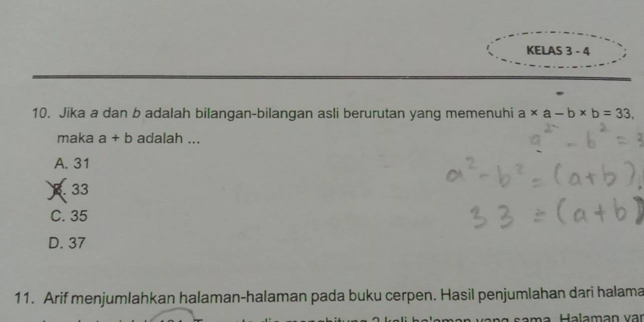 KELAS 3 - 4
10. Jika a dan b adalah bilangan-bilangan asli berurutan yang memenuhi a* a-b* b=33, 
maka a+b adalah ...
A. 31
3. 33
C. 35
D. 37
11. Arif menjumlahkan halaman-halaman pada buku cerpen. Hasil penjumlahan dari halama