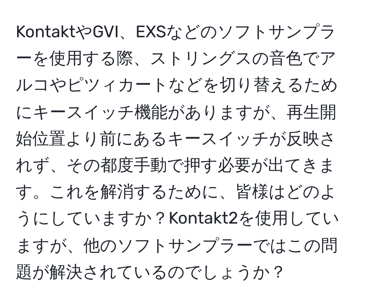 KontaktやGVI、EXSなどのソフトサンプラーを使用する際、ストリングスの音色でアルコやピツィカートなどを切り替えるためにキースイッチ機能がありますが、再生開始位置より前にあるキースイッチが反映されず、その都度手動で押す必要が出てきます。これを解消するために、皆様はどのようにしていますか？Kontakt2を使用していますが、他のソフトサンプラーではこの問題が解決されているのでしょうか？