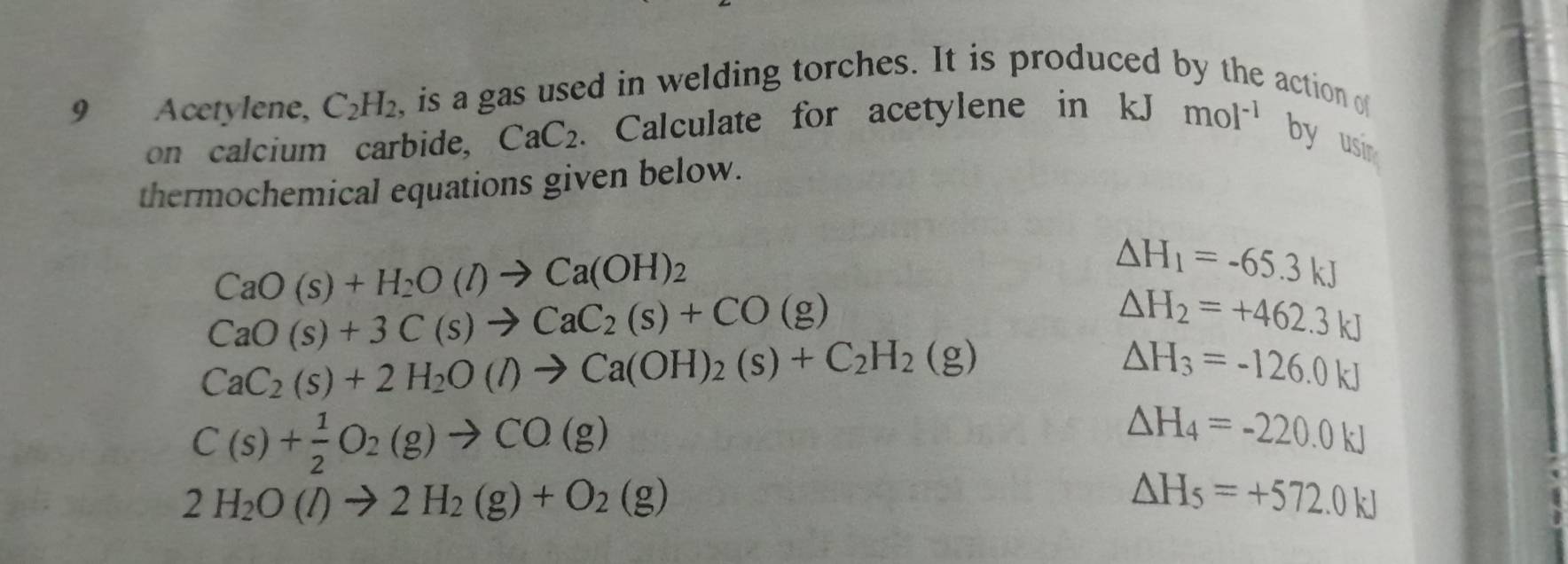 Acetylene, C_2H_2 , is a gas used in welding torches. It is produced by the action of 
on calcium carbide, CaC_2. Calculate for acetylene in kJ mol^(-1) by usi 
thermochemical equations given below.
CaO(s)+H_2O(l)to Ca(OH)_2
△ H_1=-65.3kJ
CaO(s)+3C(s)to CaC_2(s)+CO(g)
△ H_2=+462.3kJ
CaC_2(s)+2H_2O(l)to Ca(OH)_2(s)+C_2H_2(g)
△ H_3=-126.0kJ
C(s)+ 1/2 O_2(g)to CO(g)
△ H_4=-220.0kJ
2H_2O(l)to 2H_2(g)+O_2(g)
△ H_5=+572.0kJ