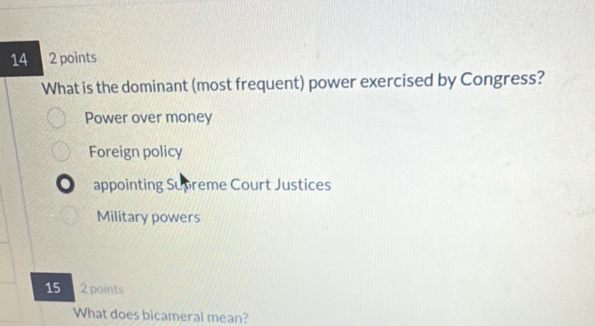 14 2 points
What is the dominant (most frequent) power exercised by Congress?
Power over money
Foreign policy
appointing Supreme Court Justices
Military powers
15 2 points
What does bicameral mean?