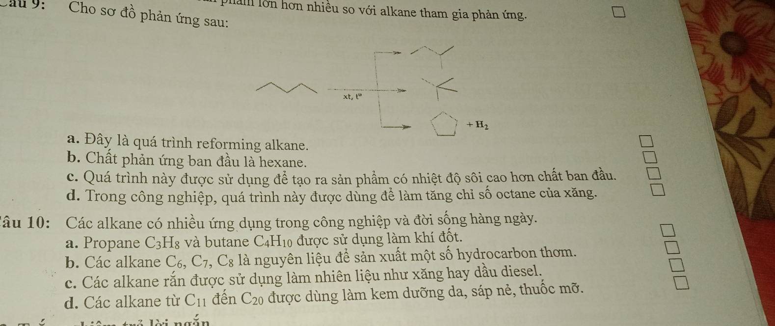 pal lớn hơn nhiều so với alkane tham gia phản ứng.
Cu 9: Cho sơ đồ phản ứng sau:
xt, t^0
+H_2
a. Đây là quá trình reforming alkane.
b. Chất phản ứng ban đầu là hexane.
c. Quá trình này được sử dụng để tạo ra sản phẩm có nhiệt độ sôi cao hơn chất ban đầu.
d. Trong công nghiệp, quá trình này được dùng để làm tăng chỉ số octane của xăng.
Câu 10: Các alkane có nhiều ứng dụng trong công nghiệp và đời sống hàng ngày.
a. Propane C_3H_8 và butane C4H10 được sử dụng làm khí đốt.
b. Các alkane C_6, C_7, C_8 là nguyên liệu để sản xuất một số hydrocarbon thơm.
c. Các alkane rắn được sử dụng làm nhiên liệu như xăng hay dầu diesel.
d. Các alkane từ C_11 đến C_20 được dùng làm kem dưỡng da, sáp nẻ, thuốc mỡ.
1