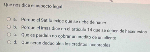 Que nos dice el aspecto legal
a. Porque el Sat lo exige que se debe de hacer
b. Porque el imss dice en el articulo 14 que se deben de hacer estos
c. Que es perdida no cobrar un credito de un cliente
d. Que seran deducibles los creditos incobrables