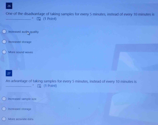 One of the disadvantage of taking samples for every 5 minutes, instead of every 10 minutes is
_* Cロ (1 Point)
Increased audia quallity
Increased storage
More sound waves
27
An advantage of taking samples for every 5 minutes, instead of every 10 minutes is
_* € (1 Point)
Increased sample size
Increased storage
More accurate data