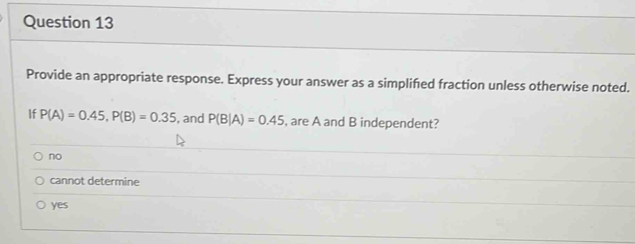 Provide an appropriate response. Express your answer as a simplifed fraction unless otherwise noted.
If P(A)=0.45, P(B)=0.35 , and P(B|A)=0.45 , are A and B independent?
no
cannot determine
yes