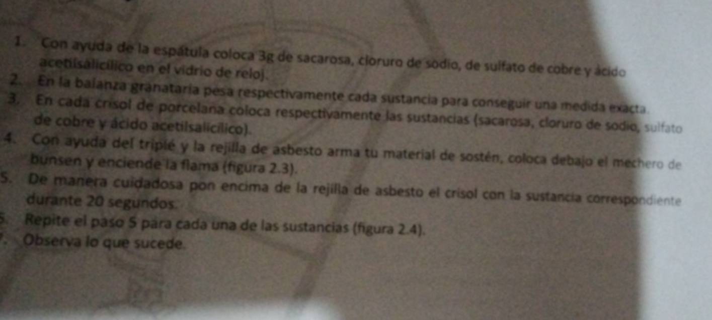 Con ayuda de la espátula coloca 3g de sacarosa, cloruro de sodio, de sulfato de cobre y ácido 
acetiisalicílico en el vidrio de reloj. 
2. En la balanza granataría pesa respectivamente cada sustancia para conseguir una medida exacta. 
3. En cada crísol de porcelana coloca respectivamente las sustancias (sacarosa, cloruro de sodio, sulfato 
de cobre y ácido acetilsalicílico). 
4. Con ayuda del triplé y la rejilla de asbesto arma tu material de sostén, coloca debajo el mechero de 
bunsen y enciende la flama (figura 2.3). 
S. De manera cuidadosa pon encima de la rejilla de asbesto el crisol con la sustancía correspondiente 
durante 20 segundos 
5. Repite el paso 5 pára cada una de las sustancias (figura 2.4). 
Observa lo que sucede