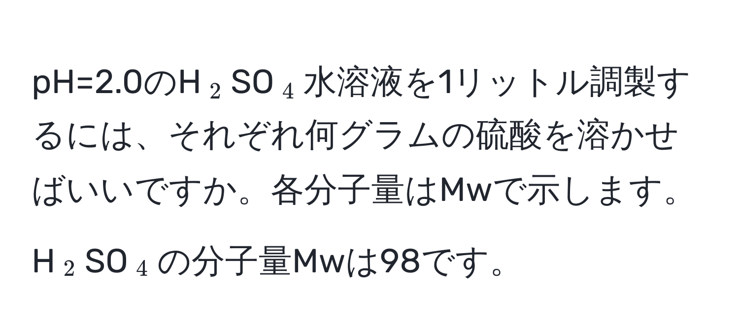 pH=2.0のH(_2)SO(_4)水溶液を1リットル調製するには、それぞれ何グラムの硫酸を溶かせばいいですか。各分子量はMwで示します。H(_2)SO(_4)の分子量Mwは98です。