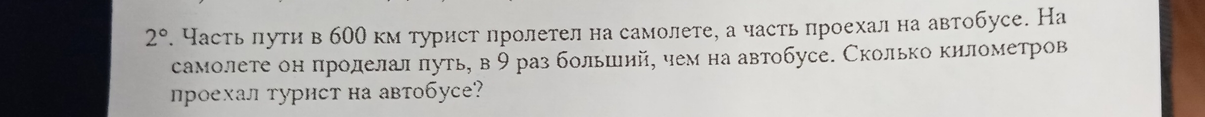 2°. Частьπути в б00 км турист пролетел на самолете, а часть проехал на автобусе. На 
самолете он проделал πуть, в 9 раз больший, чем на автобусе. Сколько километров 
проехал турист на автобусе?