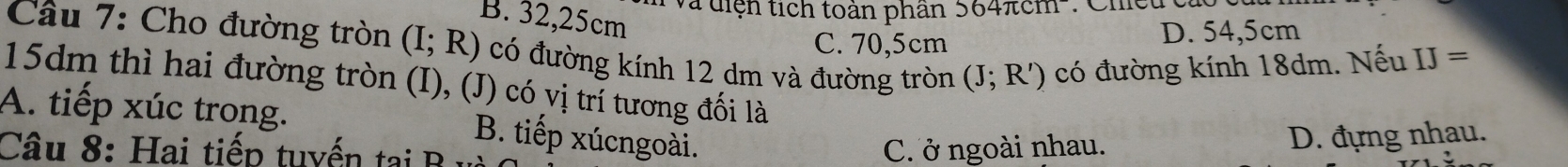 Và diện tích toàn phân 564π cm
B. 32,25cm
Cầu 7: Cho đường tròn (I;R) có đường kính 12 dm và đường tròn (J;R') có đường kính 18dm. Nếu IJ=
C. 70,5cm
D. 54,5cm
15dm thì hai đường tròn (I), (J) có vị trí tương đối là
A. tiếp xúc trong. B. tiếp xúcngoài.
Câu 8: Hai tiếp tuyến tại B C. ở ngoài nhau.
D. đựng nhau.