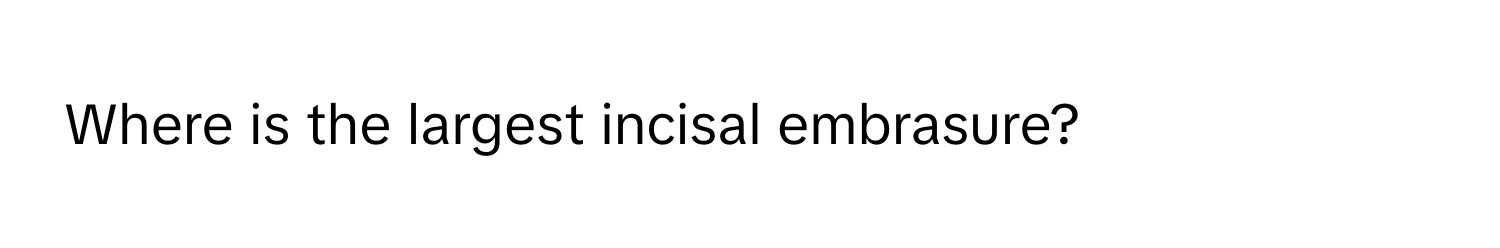 Where is the largest incisal embrasure?