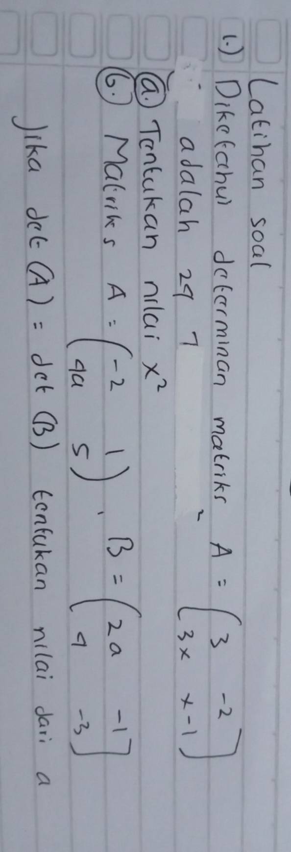 Latihan soal 
(. ) Dike(cchu) dcterminan matriks A=beginbmatrix 3&-2 3x&x-1endbmatrix
adalah 29 7 
(a. ) Tontukan mai x^2
6. ) Malriks A=beginpmatrix -2&1 4a&5endpmatrix , B=beginpmatrix 2a&-1 4&-3endpmatrix
Jika del _  (A)= det (B) confukan nilai dari a