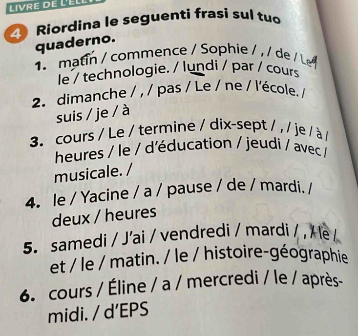 LIVRE DE L'ÉLL 
Riordina le seguenti frasi sul tuo 
quaderno. 
1. matin / commence / Sophie / / / de / L 
le / technologie. / lundi / par / cours 
2. dimanche / , / pas / Le / ne / l'école. / 
suis / je / à 
3. cours / Le / termine / dix-sept / , / je / à / 
heures / le / d'éducation / jeudi / avec / 
musicale. / 
4. le / Yacine / a / pause / de / mardi. / 
deux / heures 
5. samedi / J'ai / vendredi / mardi / , / e/ 
et / le / matin. / le / histoire-géographie 
6. cours / Éline / a / mercredi / le / après- 
midi. / d’EPS