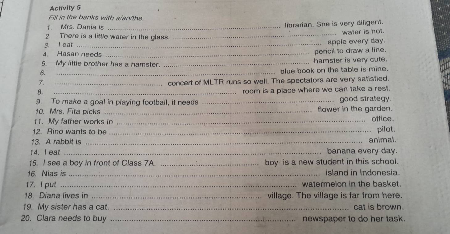 Activity 5 
Fill in the banks with a/an/the. 
1. Mrs. Dania is_ 
librarian. She is very diligent. 
2. There is a little water in the glass. 
3. I eat __water is hot. 
apple every day. 
4. Hasan needs_ 
pencil to draw a line. 
5. My little brother has a hamster. _hamster is very cute. 
6. 
_blue book on the table is mine. 
7. _concert of MLTR runs so well. The spectators are very satisfied. 
8. 
_room is a place where we can take a rest. 
9. To make a goal in playing football, it needs _good strategy. 
10. Mrs. Fita picks _flower in the garden. 
11. My father works in _office. 
12. Rino wants to be _pilot. 
13. A rabbit is _animal. 
14. I eat _banana every day. 
15. I see a boy in front of Class 7A. _boy is a new student in this school. 
16. Nias is _island in Indonesia. 
17. I put _watermelon in the basket. 
18. Diana lives in _village. The village is far from here. 
19. My sister has a cat. _cat is brown. 
20. Clara needs to buy _newspaper to do her task.