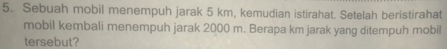 Sebuah mobil menempuh jarak 5 km, kemudian istirahat. Setelah beristirahat 
mobil kembali menempuh jarak 2000 m. Berapa km jarak yang ditempuh mobil 
tersebut?