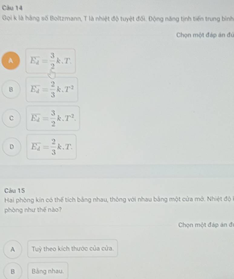 Gọi k là hằng số Boltzmann, T là nhiệt độ tuyệt đối. Động năng tịnh tiến trung binh
Chọn một đáp án đú
A overline E_d= 3/2 k.T.
B overline E_d= 2/3 k.T^2
C overline E_d= 3/2 k.T^2.
D overline E_d= 2/3 k.T. 
Câu 15
Hai phòng kin có thể tích bằng nhau, thông với nhau bằng một cửa mở. Nhiệt độ k
phòng như thế nào?
Chọn một đáp án đi
A Tuỳ theo kích thước của cửa.
B Bằng nhau.