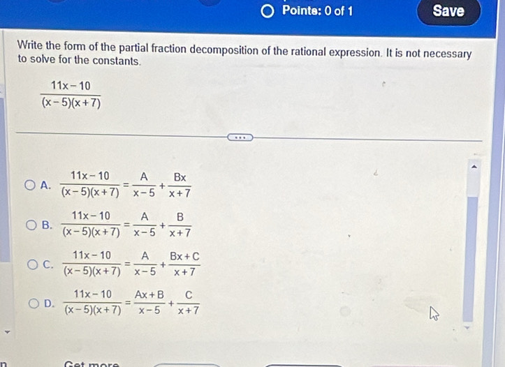 Save
Write the form of the partial fraction decomposition of the rational expression. It is not necessary
to solve for the constants.
 (11x-10)/(x-5)(x+7) 
A.  (11x-10)/(x-5)(x+7) = A/x-5 + Bx/x+7 
B.  (11x-10)/(x-5)(x+7) = A/x-5 + B/x+7 
C.  (11x-10)/(x-5)(x+7) = A/x-5 + (Bx+C)/x+7 
D.  (11x-10)/(x-5)(x+7) = (Ax+B)/x-5 + C/x+7 
Cet more